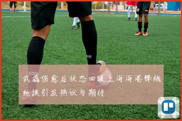 武磊伤愈后状态回暖上海海港锋线轮换引发热议与期待